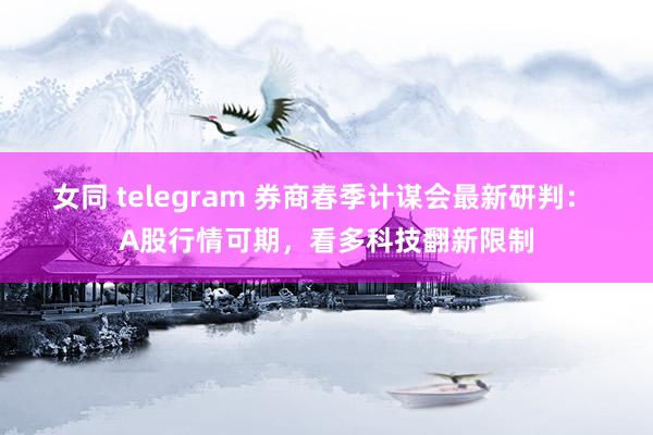 女同 telegram 券商春季计谋会最新研判： A股行情可期，看多科技翻新限制