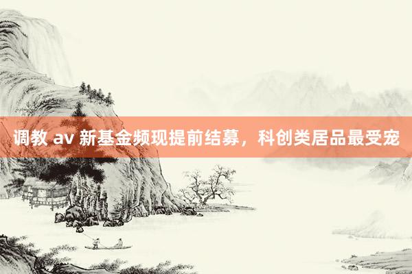 调教 av 新基金频现提前结募，科创类居品最受宠