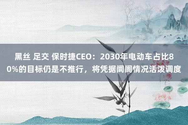 黑丝 足交 保时捷CEO：2030年电动车占比80%的目标仍是不推行，将凭据阛阓情况活泼调度