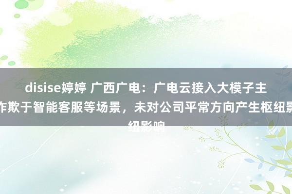 disise婷婷 广西广电：广电云接入大模子主要诈欺于智能客服等场景，未对公司平常方向产生枢纽影响