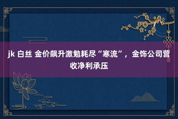 jk 白丝 金价飙升激勉耗尽“寒流”，金饰公司营收净利承压