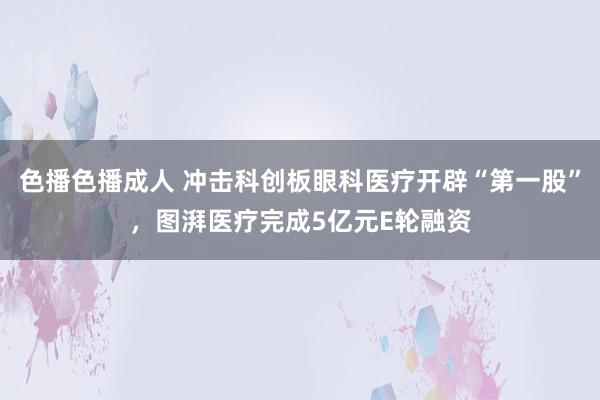 色播色播成人 冲击科创板眼科医疗开辟“第一股”，图湃医疗完成5亿元E轮融资