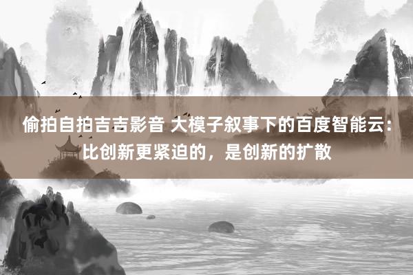 偷拍自拍吉吉影音 大模子叙事下的百度智能云：比创新更紧迫的，是创新的扩散