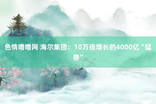 色情噜噜网 海尔集团：10万倍增长的4000亿“猛兽”
