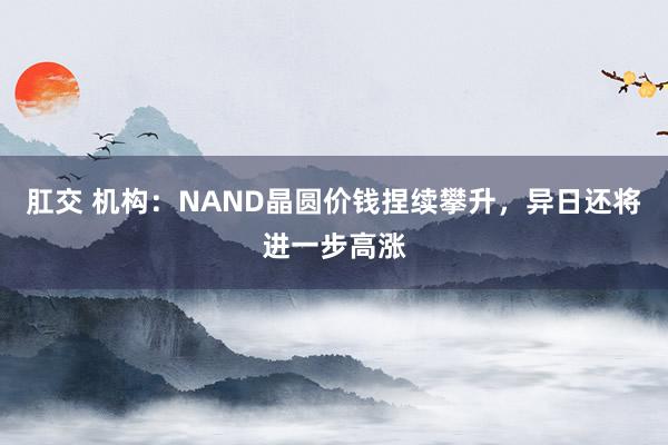 肛交 机构：NAND晶圆价钱捏续攀升，异日还将进一步高涨